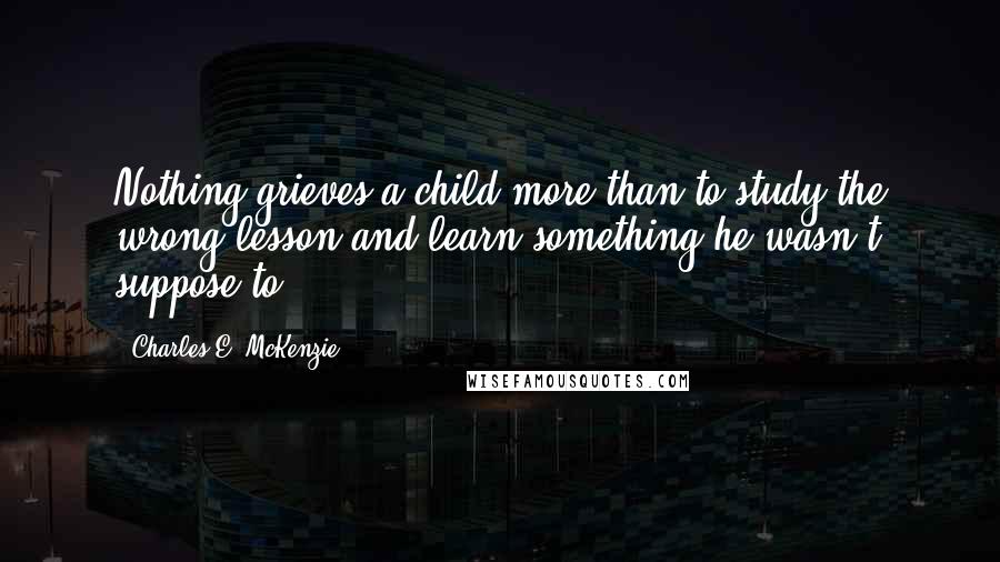 Charles E. McKenzie quotes: Nothing grieves a child more than to study the wrong lesson and learn something he wasn't suppose to.
