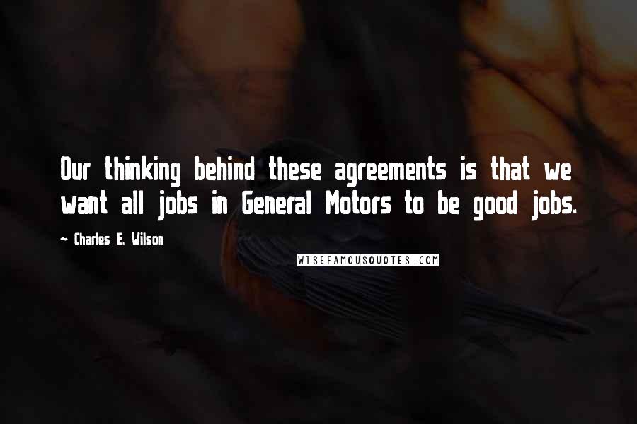 Charles E. Wilson quotes: Our thinking behind these agreements is that we want all jobs in General Motors to be good jobs. Charles E. Wilson quotes: Our thinking behind these agreements is that we want all jobs in General Motors to be good jobs.