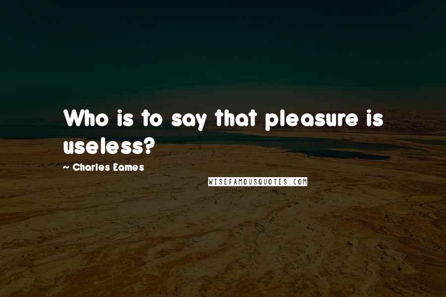 Charles Eames quotes: Who is to say that pleasure is useless?