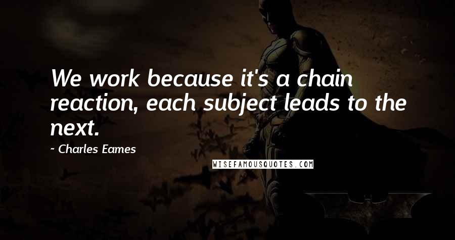 Charles Eames quotes: We work because it's a chain reaction, each subject leads to the next.