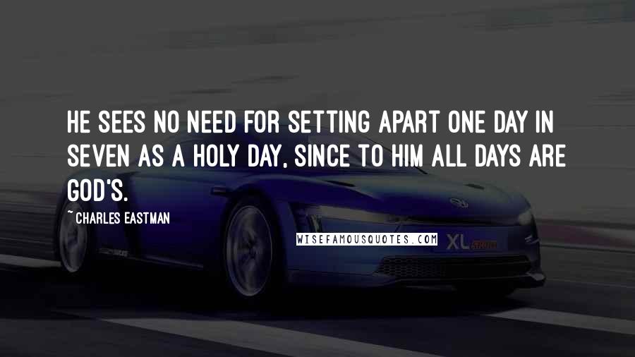 Charles Eastman quotes: He sees no need for setting apart one day in seven as a holy day, since to him all days are God's.