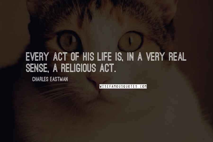 Charles Eastman quotes: Every act of his life is, in a very real sense, a religious act.