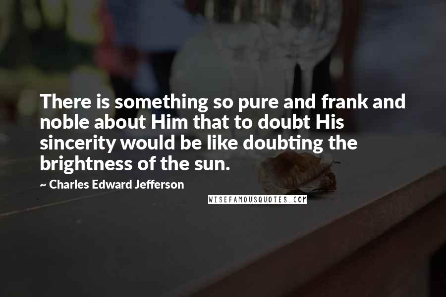 Charles Edward Jefferson quotes: There is something so pure and frank and noble about Him that to doubt His sincerity would be like doubting the brightness of the sun. Charles Edward Jefferson quotes: There is something so pure and frank and noble about Him that to doubt His sincerity would be like doubting the brightness of the sun.