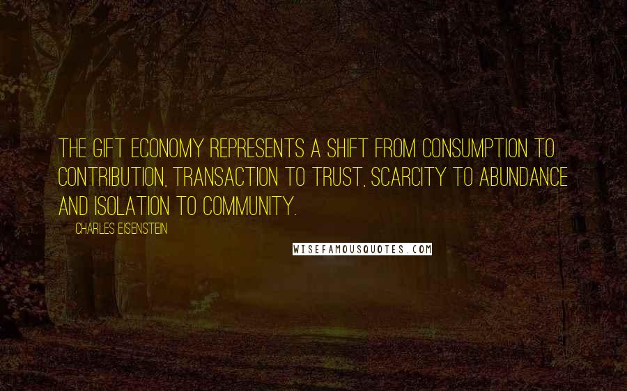 Charles Eisenstein quotes: The gift economy represents a shift from consumption to contribution, transaction to trust, scarcity to abundance and isolation to community.