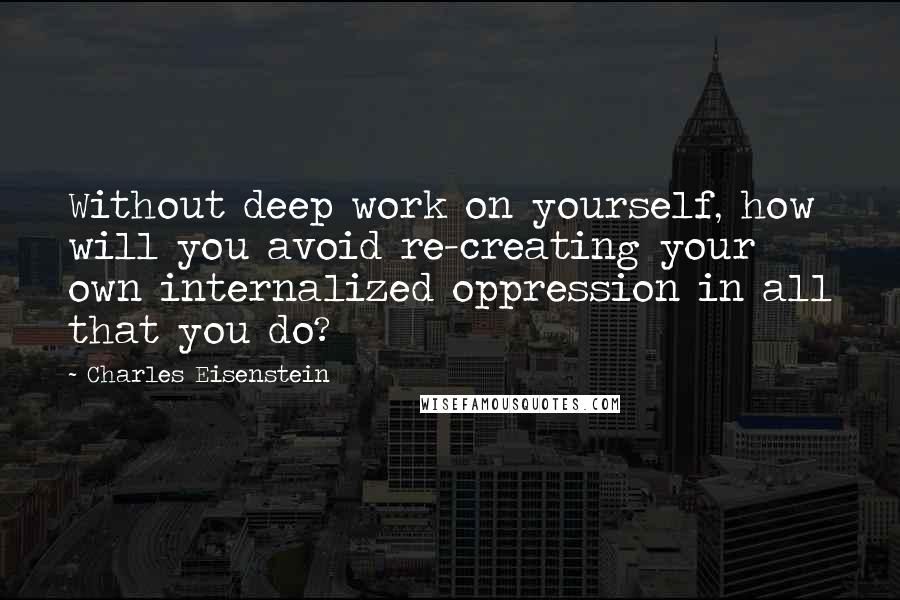 Charles Eisenstein quotes: Without deep work on yourself, how will you avoid re-creating your own internalized oppression in all that you do?