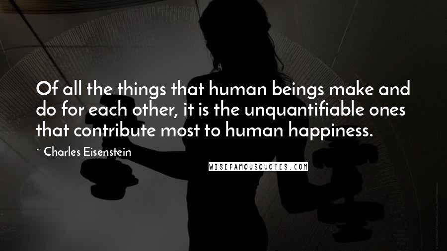 Charles Eisenstein quotes: Of all the things that human beings make and do for each other, it is the unquantifiable ones that contribute most to human happiness.