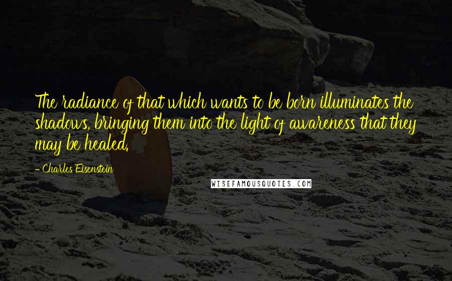 Charles Eisenstein quotes: The radiance of that which wants to be born illuminates the shadows, bringing them into the light of awareness that they may be healed.