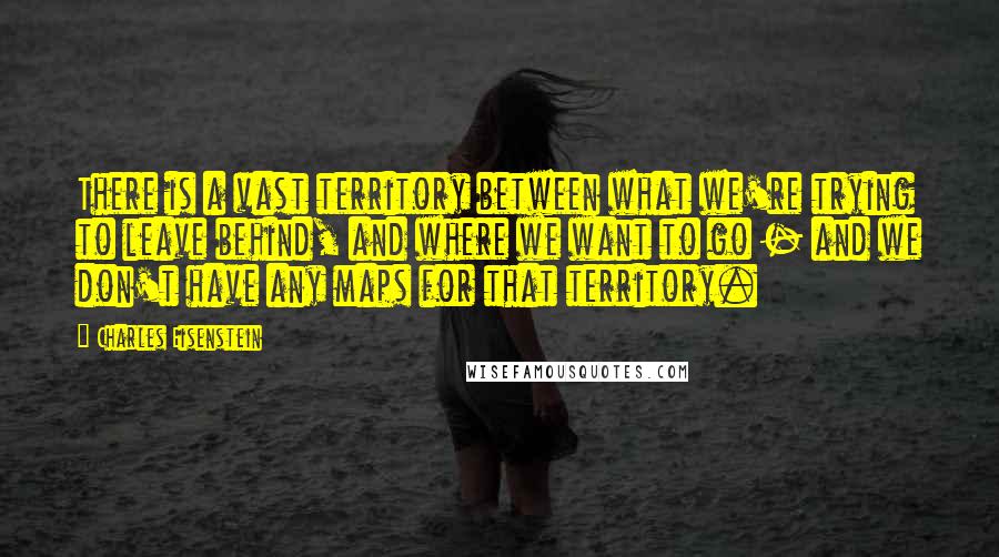 Charles Eisenstein quotes: There is a vast territory between what we're trying to leave behind, and where we want to go - and we don't have any maps for that territory.