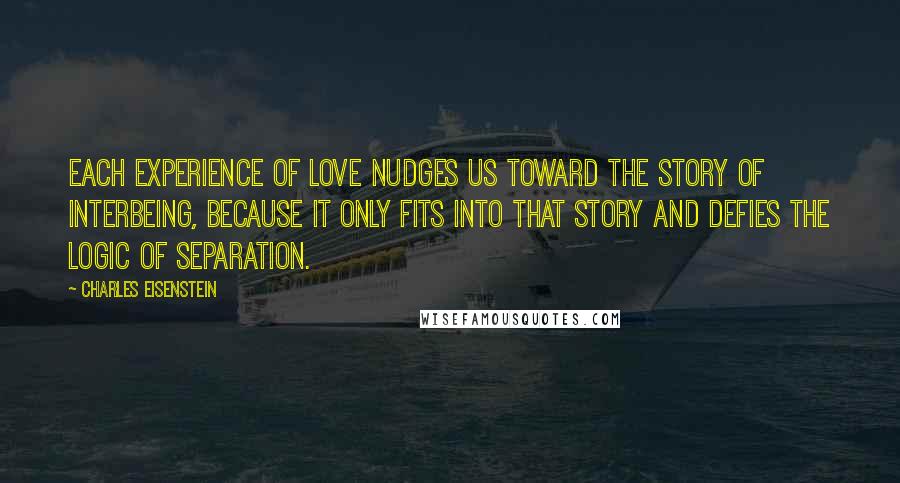 Charles Eisenstein quotes: Each experience of love nudges us toward the Story of Interbeing, because it only fits into that story and defies the logic of Separation.
