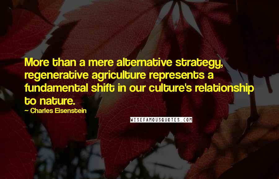Charles Eisenstein quotes: More than a mere alternative strategy, regenerative agriculture represents a fundamental shift in our culture's relationship to nature.