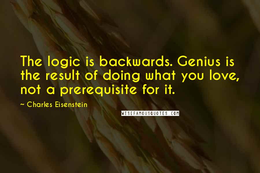 Charles Eisenstein quotes: The logic is backwards. Genius is the result of doing what you love, not a prerequisite for it.