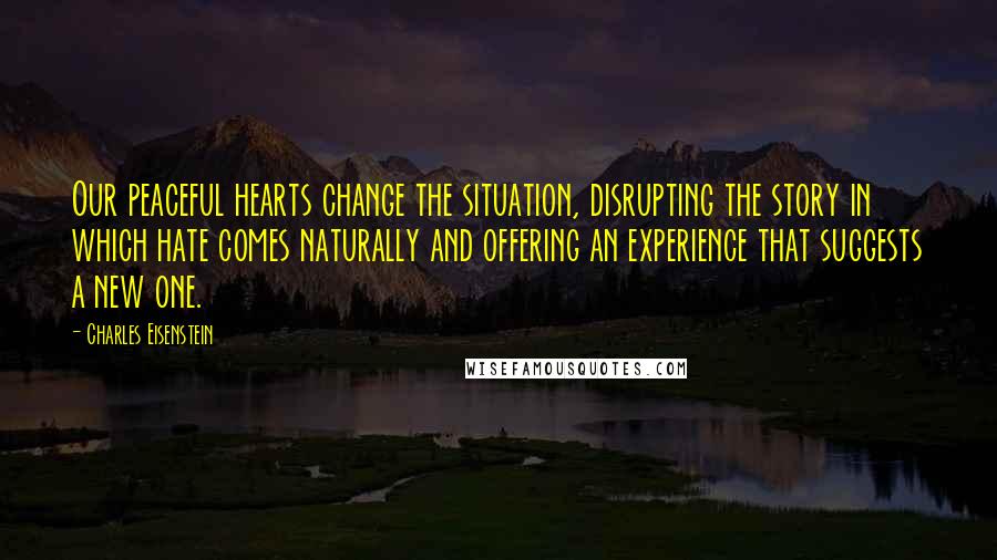 Charles Eisenstein quotes: Our peaceful hearts change the situation, disrupting the story in which hate comes naturally and offering an experience that suggests a new one.