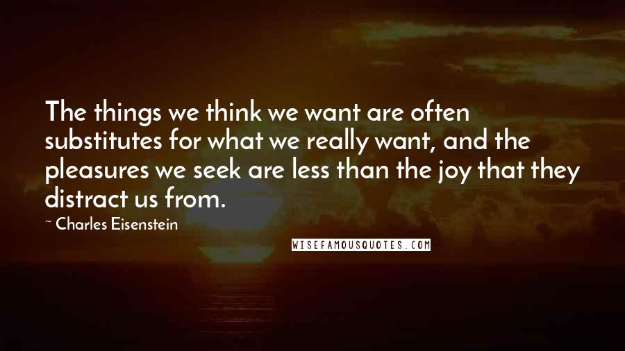 Charles Eisenstein quotes: The things we think we want are often substitutes for what we really want, and the pleasures we seek are less than the joy that they distract us from.