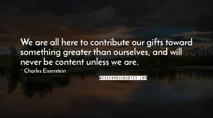 Charles Eisenstein quotes: We are all here to contribute our gifts toward something greater than ourselves, and will never be content unless we are.