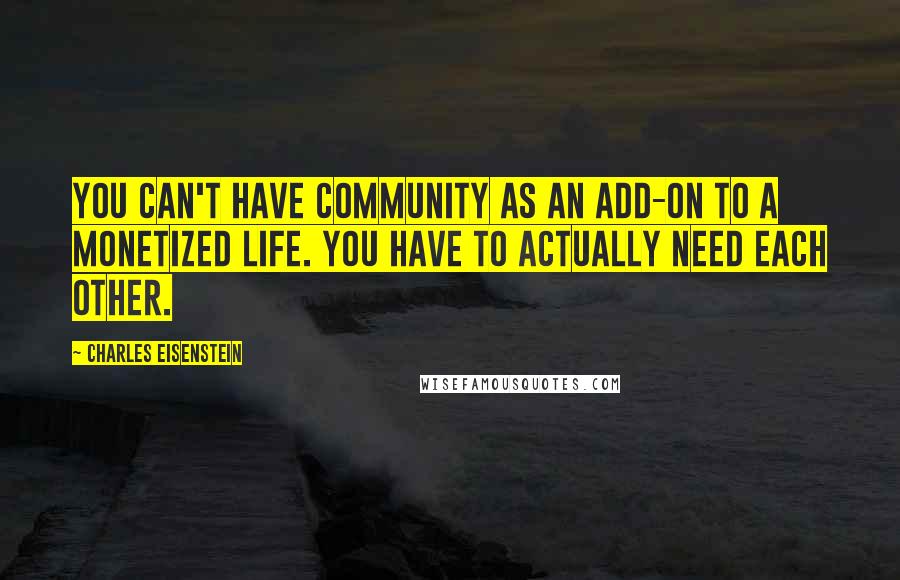 Charles Eisenstein quotes: You can't have community as an add-on to a monetized life. You have to actually need each other.