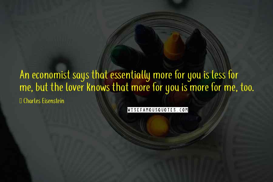 Charles Eisenstein quotes: An economist says that essentially more for you is less for me, but the lover knows that more for you is more for me, too.