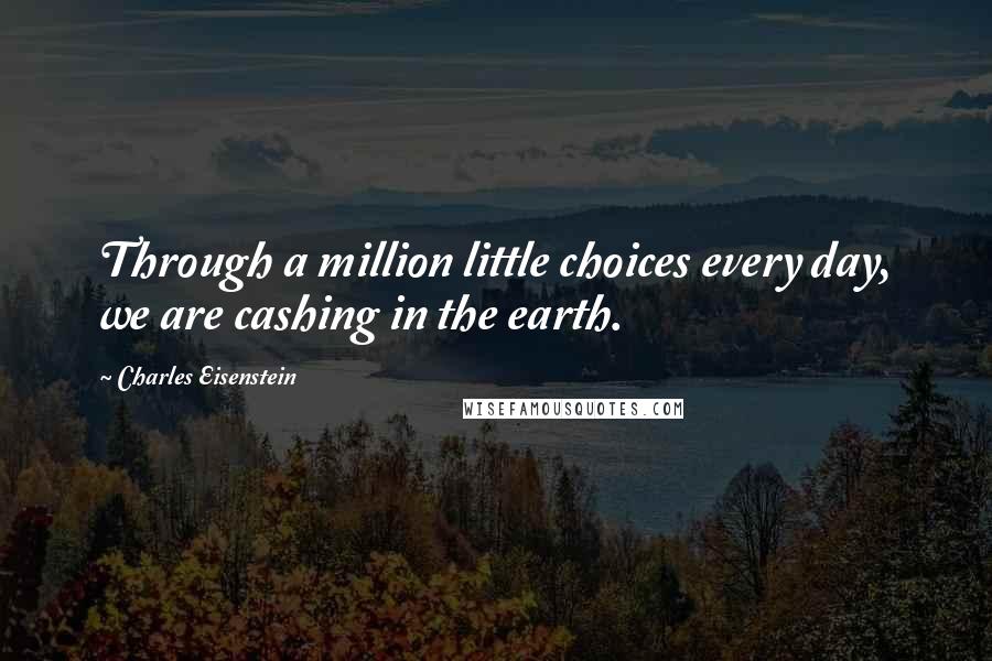 Charles Eisenstein quotes: Through a million little choices every day, we are cashing in the earth.