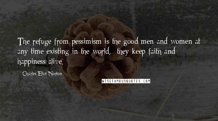 Charles Eliot Norton quotes: The refuge from pessimism is the good men and women at any time existing in the world, -they keep faith and happiness alive.