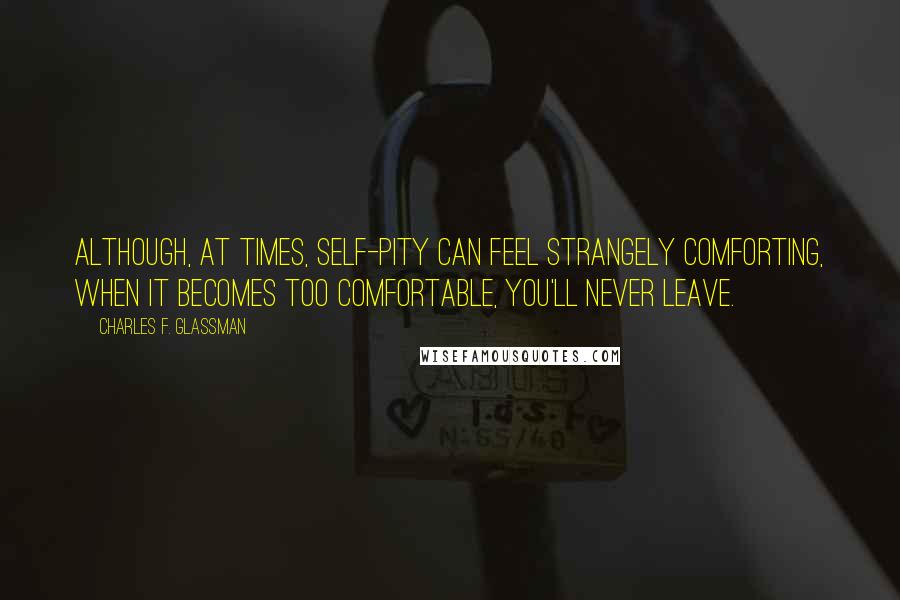 Charles F. Glassman quotes: Although, at times, self-pity can feel strangely comforting, when it becomes too comfortable, you'll never leave. Charles F. Glassman quotes: Although, at times, self-pity can feel strangely comforting, when it becomes too comfortable, you'll never leave.