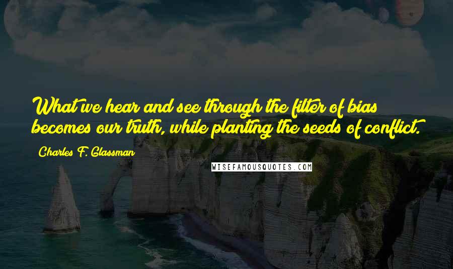 Charles F. Glassman quotes: What we hear and see through the filter of bias becomes our truth, while planting the seeds of conflict. Charles F. Glassman quotes: What we hear and see through the filter of bias becomes our truth, while planting the seeds of conflict.