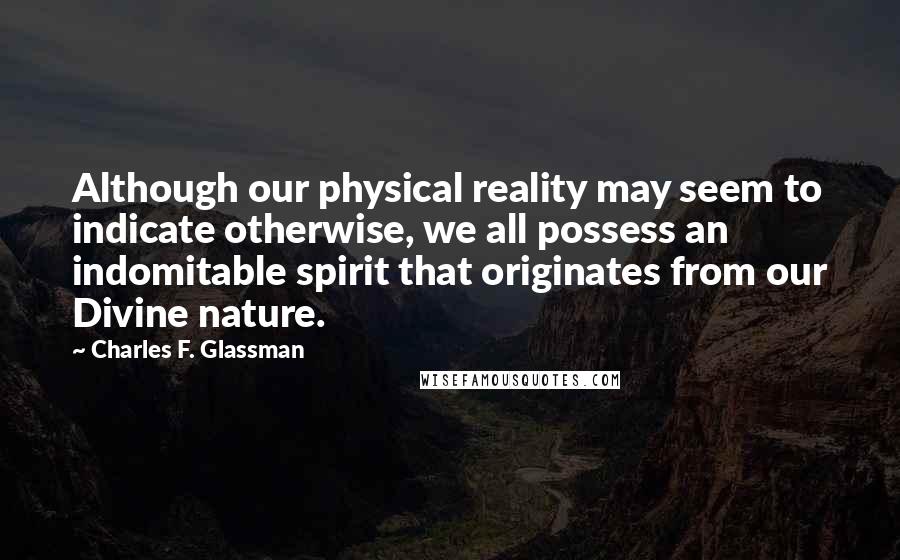 Charles F. Glassman quotes: Although our physical reality may seem to indicate otherwise, we all possess an indomitable spirit that originates from our Divine nature. Charles F. Glassman quotes: Although our physical reality may seem to indicate otherwise, we all possess an indomitable spirit that originates from our Divine nature.