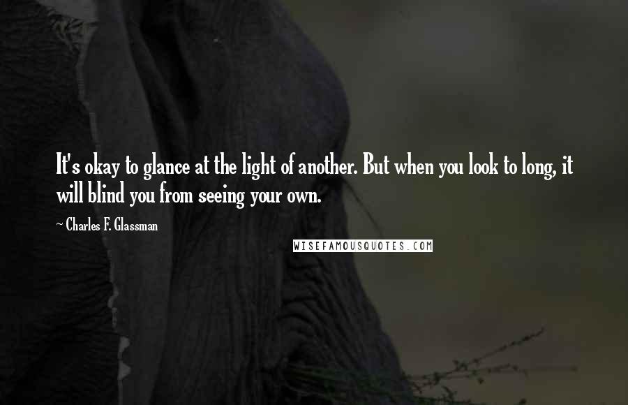 Charles F. Glassman quotes: It's okay to glance at the light of another. But when you look to long, it will blind you from seeing your own. Charles F. Glassman quotes: It's okay to glance at the light of another. But when you look to long, it will blind you from seeing your own.