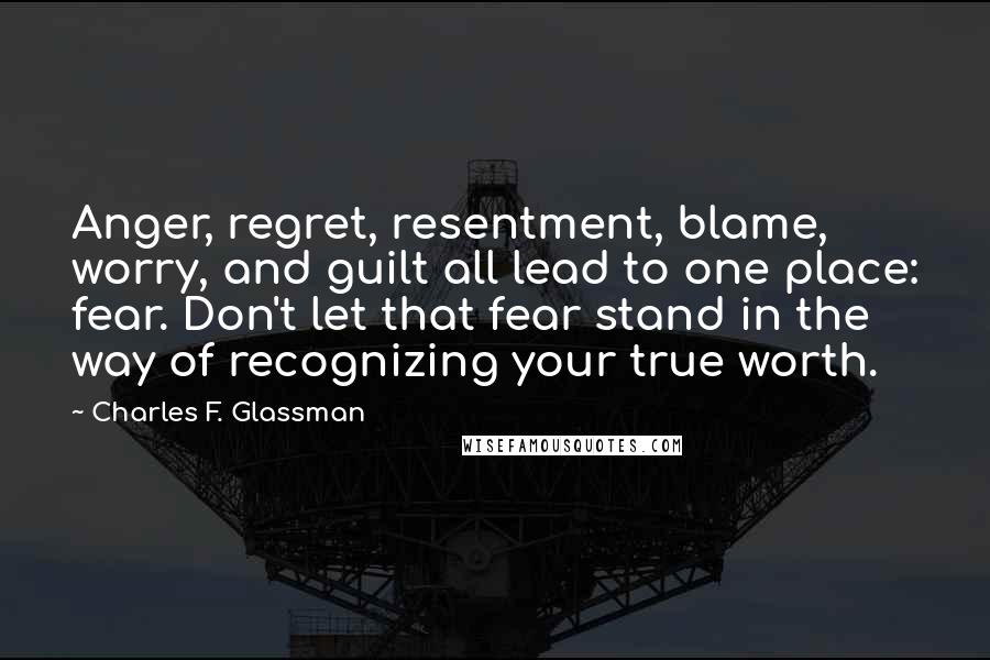 Charles F. Glassman quotes: Anger, regret, resentment, blame, worry, and guilt all lead to one place: fear. Don't let that fear stand in the way of recognizing your true worth. Charles F. Glassman quotes: Anger, regret, resentment, blame, worry, and guilt all lead to one place: fear. Don't let that fear stand in the way of recognizing your true worth.