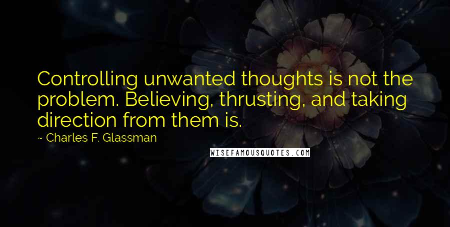 Charles F. Glassman quotes: Controlling unwanted thoughts is not the problem. Believing, thrusting, and taking direction from them is. Charles F. Glassman quotes: Controlling unwanted thoughts is not the problem. Believing, thrusting, and taking direction from them is.