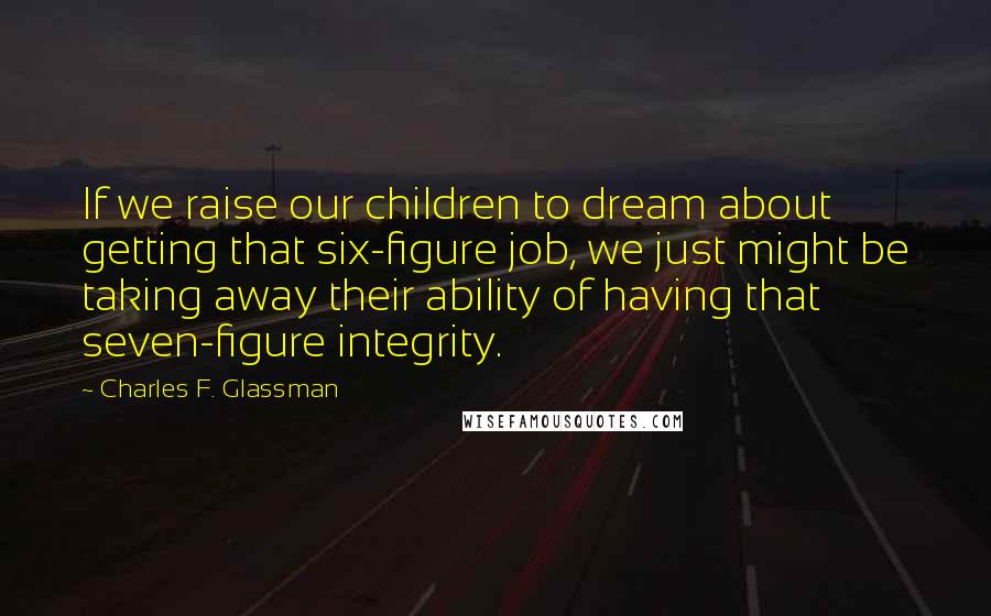 Charles F. Glassman quotes: If we raise our children to dream about getting that six-figure job, we just might be taking away their ability of having that seven-figure integrity.