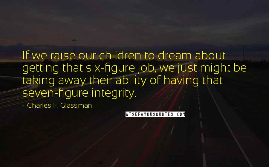 Charles F. Glassman quotes: If we raise our children to dream about getting that six-figure job, we just might be taking away their ability of having that seven-figure integrity. Charles F. Glassman quotes: If we raise our children to dream about getting that six-figure job, we just might be taking away their ability of having that seven-figure integrity.