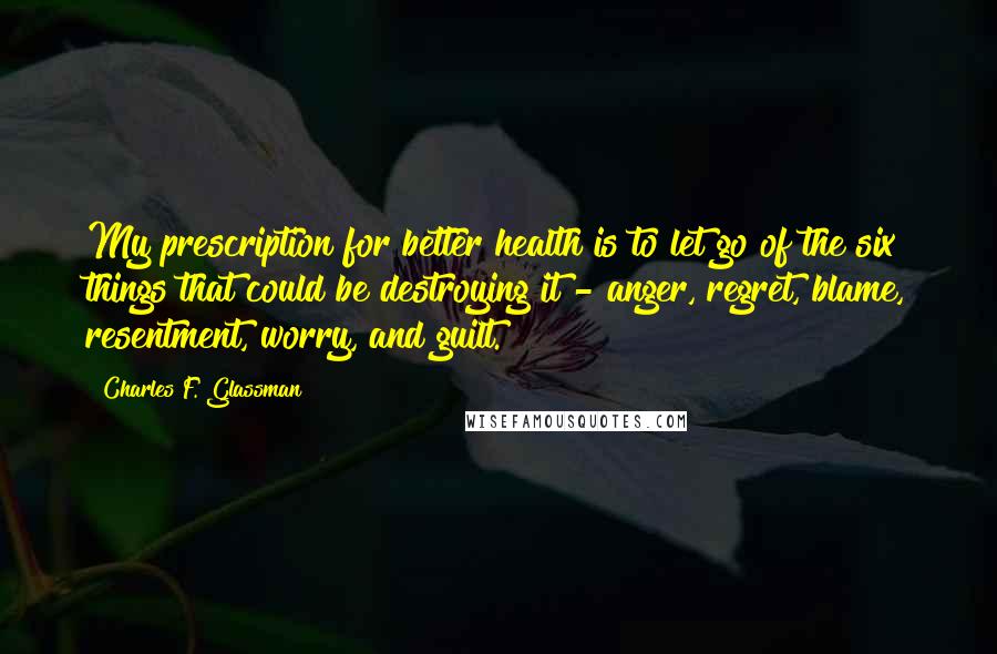 Charles F. Glassman quotes: My prescription for better health is to let go of the six things that could be destroying it - anger, regret, blame, resentment, worry, and guilt. Charles F. Glassman quotes: My prescription for better health is to let go of the six things that could be destroying it - anger, regret, blame, resentment, worry, and guilt.
