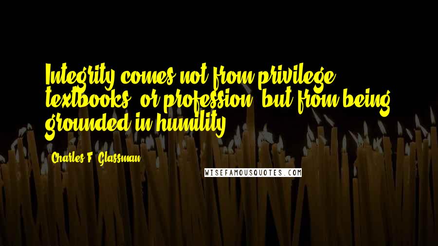Charles F. Glassman quotes: Integrity comes not from privilege, textbooks, or profession, but from being grounded in humility.