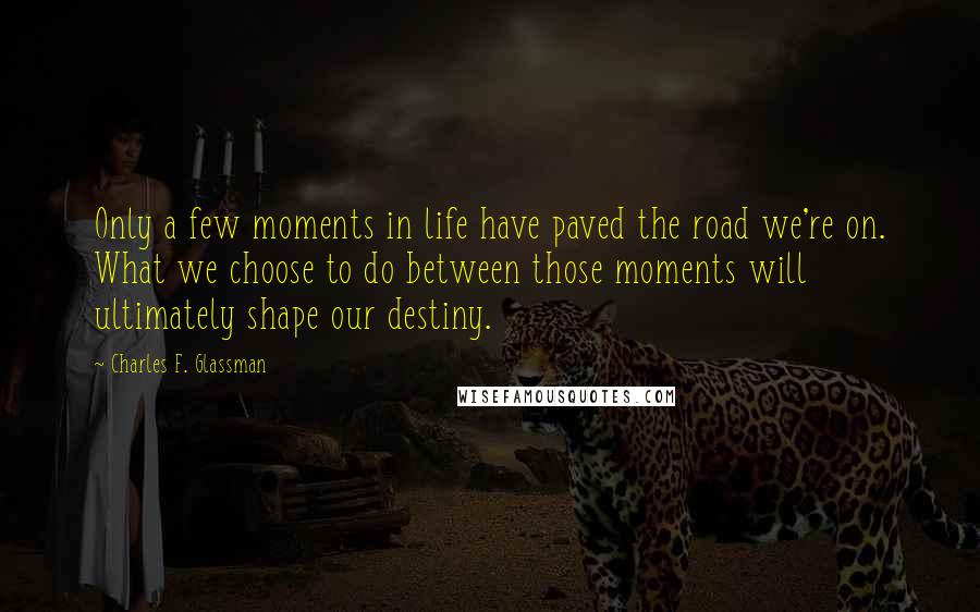 Charles F. Glassman quotes: Only a few moments in life have paved the road we're on. What we choose to do between those moments will ultimately shape our destiny. Charles F. Glassman quotes: Only a few moments in life have paved the road we're on. What we choose to do between those moments will ultimately shape our destiny.