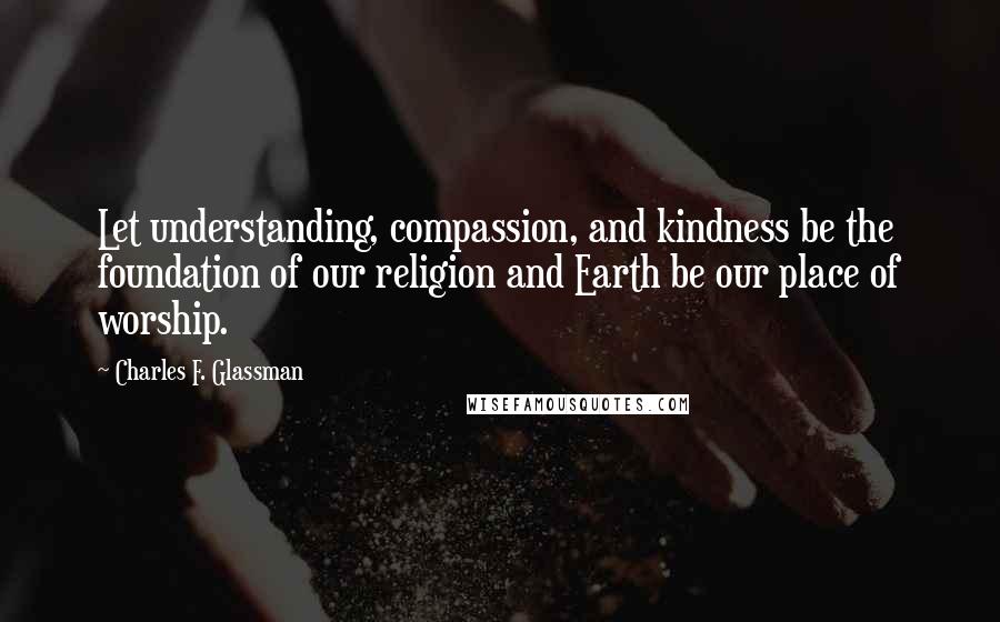 Charles F. Glassman quotes: Let understanding, compassion, and kindness be the foundation of our religion and Earth be our place of worship.