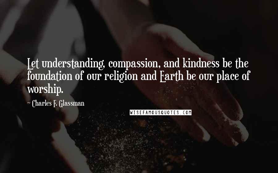 Charles F. Glassman quotes: Let understanding, compassion, and kindness be the foundation of our religion and Earth be our place of worship. Charles F. Glassman quotes: Let understanding, compassion, and kindness be the foundation of our religion and Earth be our place of worship.