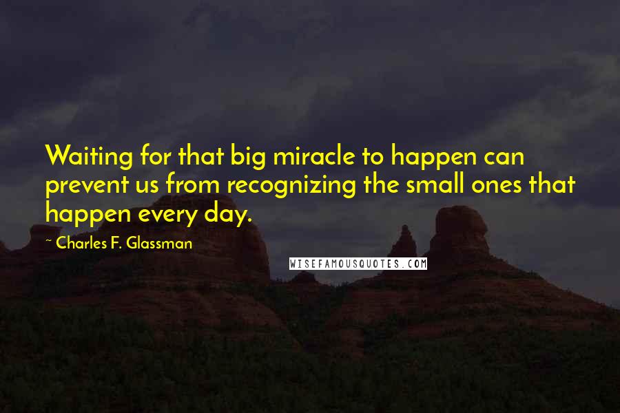 Charles F. Glassman quotes: Waiting for that big miracle to happen can prevent us from recognizing the small ones that happen every day. Charles F. Glassman quotes: Waiting for that big miracle to happen can prevent us from recognizing the small ones that happen every day.