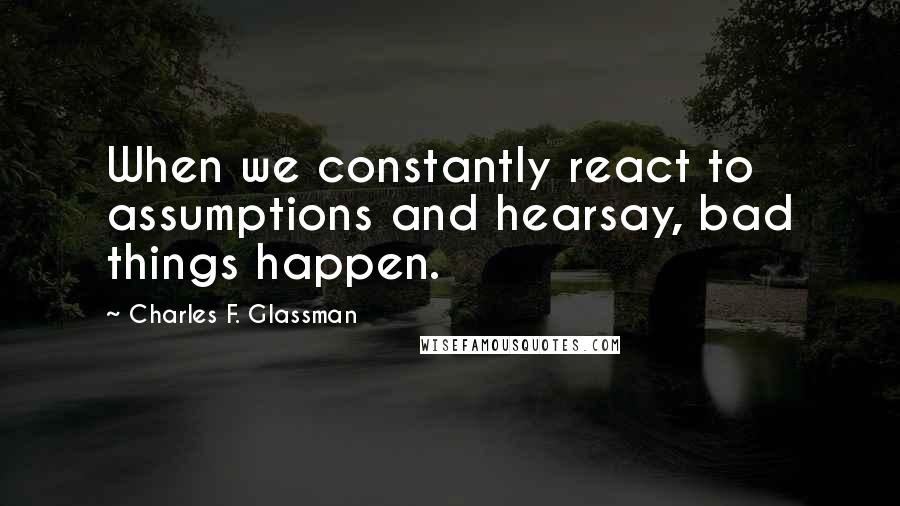 Charles F. Glassman quotes: When we constantly react to assumptions and hearsay, bad things happen.
