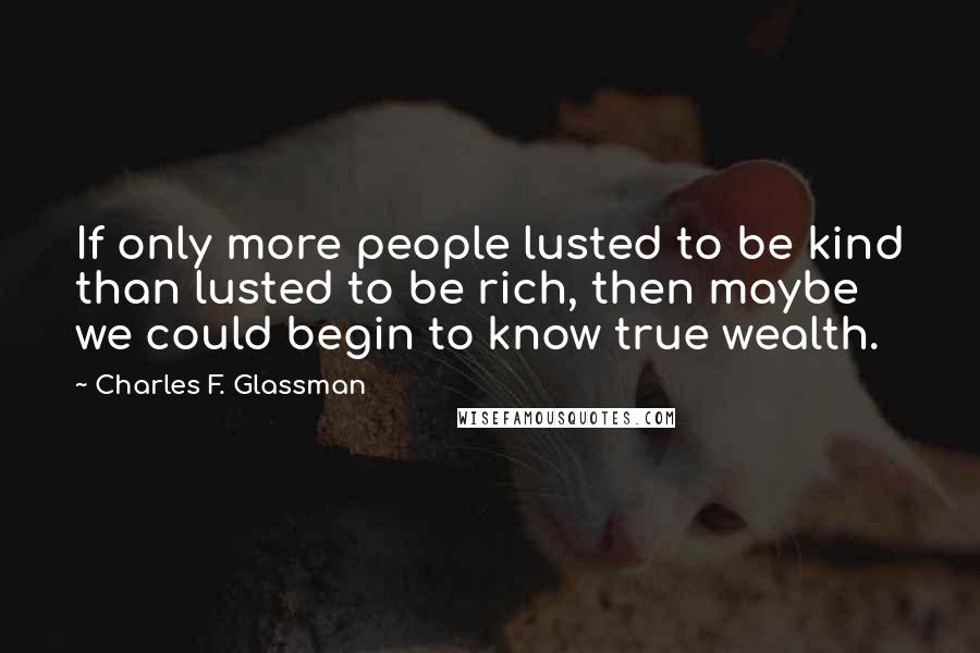 Charles F. Glassman quotes: If only more people lusted to be kind than lusted to be rich, then maybe we could begin to know true wealth. Charles F. Glassman quotes: If only more people lusted to be kind than lusted to be rich, then maybe we could begin to know true wealth.