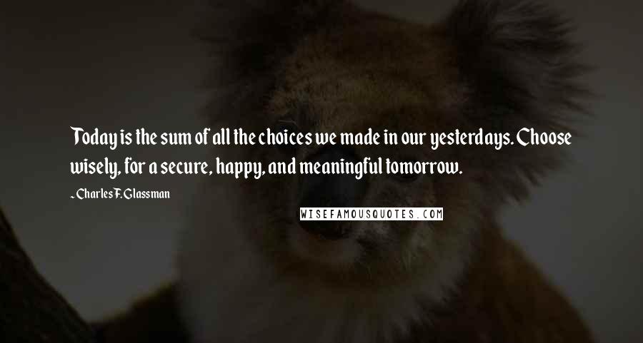 Charles F. Glassman quotes: Today is the sum of all the choices we made in our yesterdays. Choose wisely, for a secure, happy, and meaningful tomorrow. Charles F. Glassman quotes: Today is the sum of all the choices we made in our yesterdays. Choose wisely, for a secure, happy, and meaningful tomorrow.