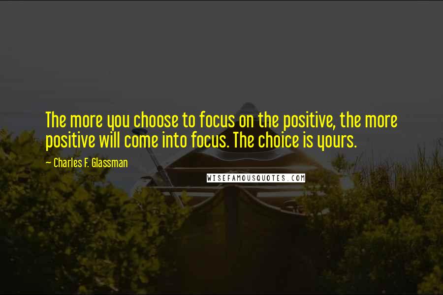 Charles F. Glassman quotes: The more you choose to focus on the positive, the more positive will come into focus. The choice is yours. Charles F. Glassman quotes: The more you choose to focus on the positive, the more positive will come into focus. The choice is yours.
