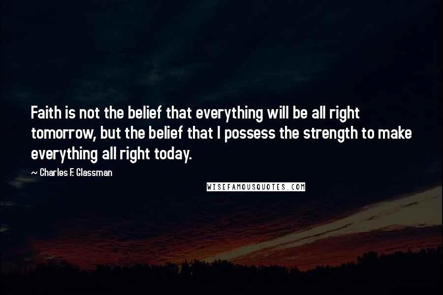 Charles F. Glassman quotes: Faith is not the belief that everything will be all right tomorrow, but the belief that I possess the strength to make everything all right today. Charles F. Glassman quotes: Faith is not the belief that everything will be all right tomorrow, but the belief that I possess the strength to make everything all right today.