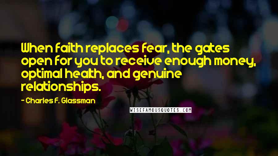 Charles F. Glassman quotes: When faith replaces fear, the gates open for you to receive enough money, optimal health, and genuine relationships. Charles F. Glassman quotes: When faith replaces fear, the gates open for you to receive enough money, optimal health, and genuine relationships.