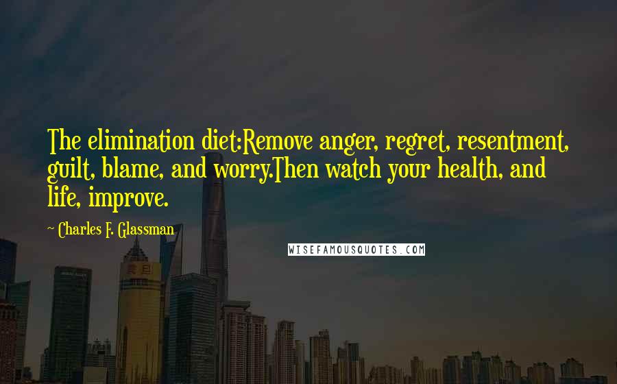 Charles F. Glassman quotes: The elimination diet:Remove anger, regret, resentment, guilt, blame, and worry.Then watch your health, and life, improve. Charles F. Glassman quotes: The elimination diet:Remove anger, regret, resentment, guilt, blame, and worry.Then watch your health, and life, improve.