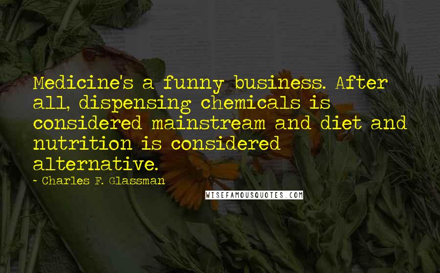 Charles F. Glassman quotes: Medicine's a funny business. After all, dispensing chemicals is considered mainstream and diet and nutrition is considered alternative. Charles F. Glassman quotes: Medicine's a funny business. After all, dispensing chemicals is considered mainstream and diet and nutrition is considered alternative.