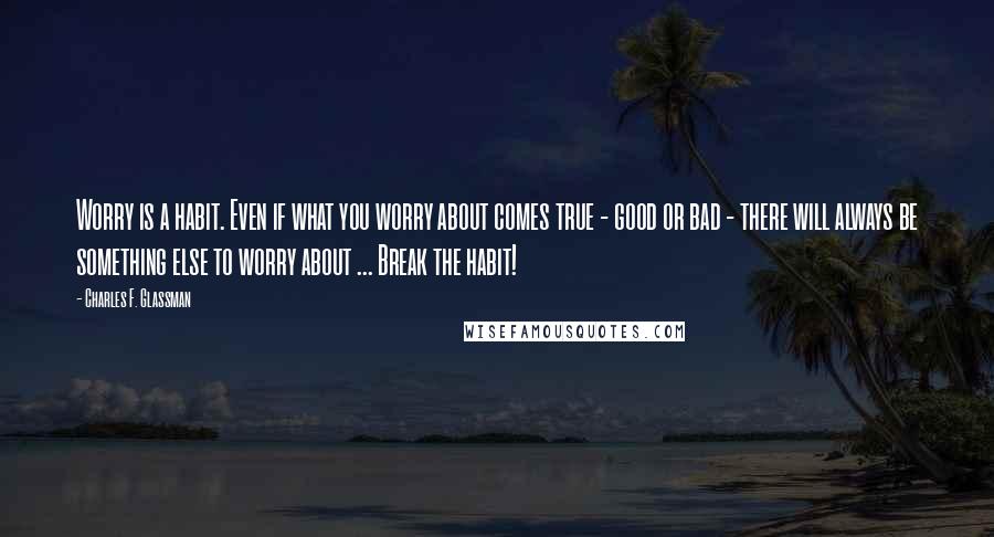 Charles F. Glassman quotes: Worry is a habit. Even if what you worry about comes true - good or bad - there will always be something else to worry about ... Break the habit! Charles F. Glassman quotes: Worry is a habit. Even if what you worry about comes true - good or bad - there will always be something else to worry about ... Break the habit!