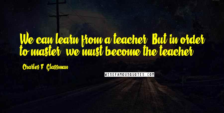 Charles F. Glassman quotes: We can learn from a teacher. But in order to master, we must become the teacher.