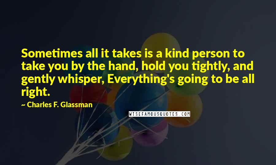 Charles F. Glassman quotes: Sometimes all it takes is a kind person to take you by the hand, hold you tightly, and gently whisper, Everything's going to be all right.