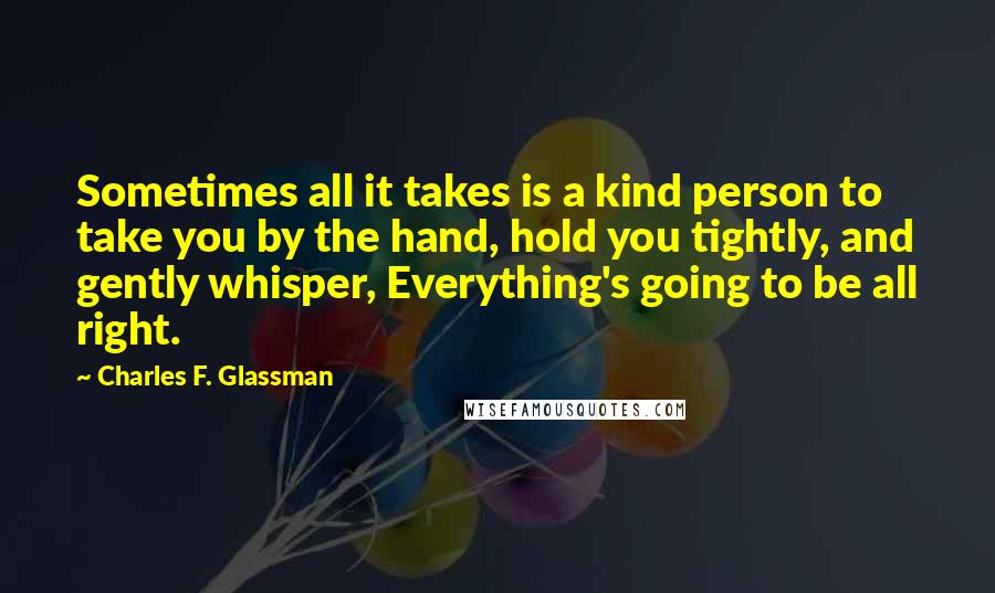 Charles F. Glassman quotes: Sometimes all it takes is a kind person to take you by the hand, hold you tightly, and gently whisper, Everything's going to be all right. Charles F. Glassman quotes: Sometimes all it takes is a kind person to take you by the hand, hold you tightly, and gently whisper, Everything's going to be all right.