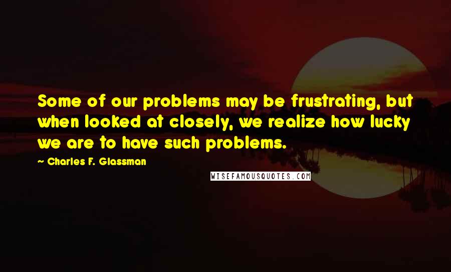 Charles F. Glassman quotes: Some of our problems may be frustrating, but when looked at closely, we realize how lucky we are to have such problems. Charles F. Glassman quotes: Some of our problems may be frustrating, but when looked at closely, we realize how lucky we are to have such problems.