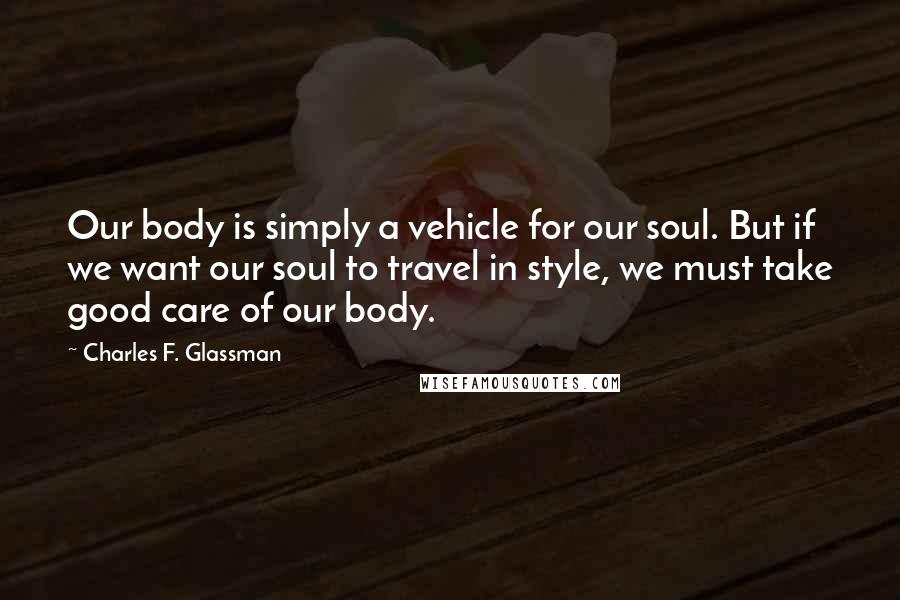 Charles F. Glassman quotes: Our body is simply a vehicle for our soul. But if we want our soul to travel in style, we must take good care of our body. Charles F. Glassman quotes: Our body is simply a vehicle for our soul. But if we want our soul to travel in style, we must take good care of our body.